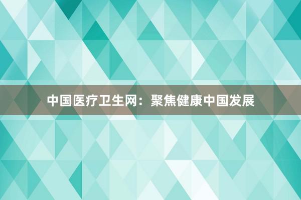 中国医疗卫生网：聚焦健康中国发展